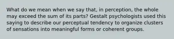 What do we mean when we say that, in perception, the whole may exceed the sum of its parts? Gestalt psychologists used this saying to describe our perceptual tendency to organize clusters of sensations into meaningful forms or coherent groups.