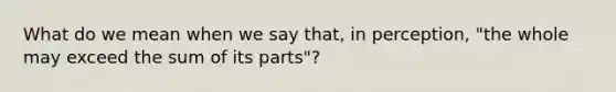 What do we mean when we say that, in perception, "the whole may exceed the sum of its parts"?