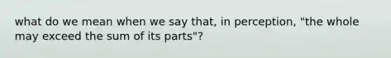 what do we mean when we say that, in perception, "the whole may exceed the sum of its parts"?