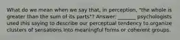 What do we mean when we say that, in perception, "the whole is greater than the sum of its parts"? Answer: _______ psychologists used this saying to describe our perceptual tendency to organize clusters of sensations into meaningful forms or coherent groups.