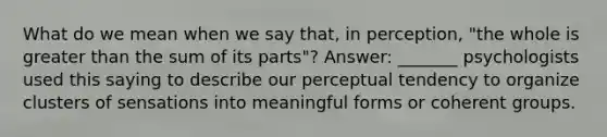 What do we mean when we say that, in perception, "the whole is greater than the sum of its parts"? Answer: _______ psychologists used this saying to describe our perceptual tendency to organize clusters of sensations into meaningful forms or coherent groups.