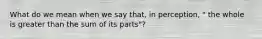 What do we mean when we say that, in perception, " the whole is greater than the sum of its parts"?