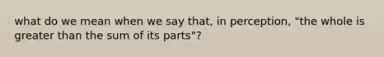 what do we mean when we say that, in perception, "the whole is greater than the sum of its parts"?