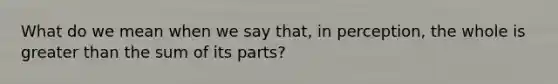 What do we mean when we say that, in perception, the whole is greater than the sum of its parts?