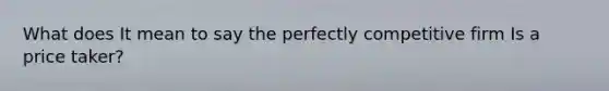 What does It mean to say the perfectly competitive firm Is a price taker?