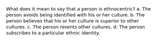 What does it mean to say that a person is ethnocentric? a. The person avoids being identified with his or her culture. b. The person believes that his or her culture is superior to other cultures. c. The person resents other cultures. d. The person subscribes to a particular ethnic identity.