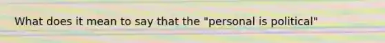 What does it mean to say that the "personal is political"