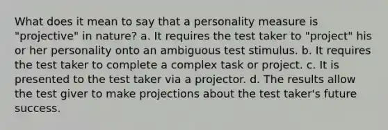 What does it mean to say that a personality measure is "projective" in nature? a. It requires the test taker to "project" his or her personality onto an ambiguous test stimulus. b. It requires the test taker to complete a complex task or project. c. It is presented to the test taker via a projector. d. The results allow the test giver to make projections about the test taker's future success.