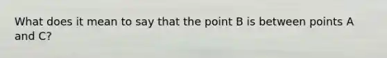 What does it mean to say that the point B is between points A and C?