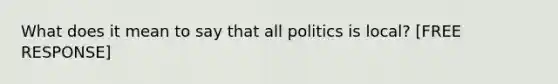 What does it mean to say that all politics is local? [FREE RESPONSE]