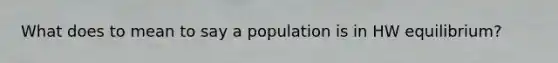 What does to mean to say a population is in HW equilibrium?