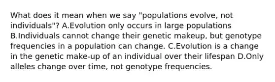 What does it mean when we say "populations evolve, not individuals"? A.Evolution only occurs in large populations B.Individuals cannot change their genetic makeup, but genotype frequencies in a population can change. C.Evolution is a change in the genetic make-up of an individual over their lifespan D.Only alleles change over time, not genotype frequencies.