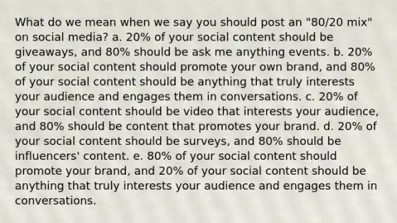 What do we mean when we say you should post an "80/20 mix" on social media? a. 20% of your social content should be giveaways, and 80% should be ask me anything events. b. 20% of your social content should promote your own brand, and 80% of your social content should be anything that truly interests your audience and engages them in conversations. c. 20% of your social content should be video that interests your audience, and 80% should be content that promotes your brand. d. 20% of your social content should be surveys, and 80% should be influencers' content. e. 80% of your social content should promote your brand, and 20% of your social content should be anything that truly interests your audience and engages them in conversations.