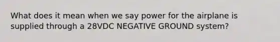 What does it mean when we say power for the airplane is supplied through a 28VDC NEGATIVE GROUND system?