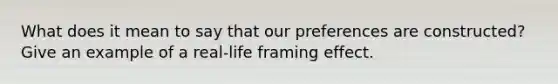 What does it mean to say that our preferences are constructed? Give an example of a real-life framing effect.