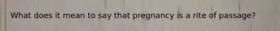 What does it mean to say that pregnancy is a rite of passage?