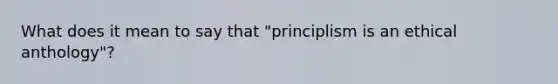 What does it mean to say that "principlism is an ethical anthology"?