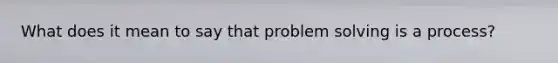 What does it mean to say that problem solving is a process?