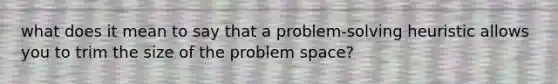 what does it mean to say that a problem-solving heuristic allows you to trim the size of the problem space?