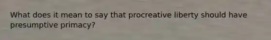 What does it mean to say that procreative liberty should have presumptive primacy?