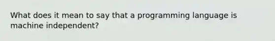 What does it mean to say that a programming language is machine independent?