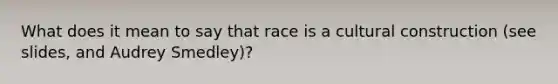 What does it mean to say that race is a cultural construction (see slides, and Audrey Smedley)?