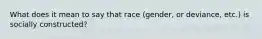 What does it mean to say that race (gender, or deviance, etc.) is socially constructed?