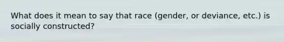 What does it mean to say that race (gender, or deviance, etc.) is socially constructed?