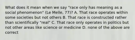 What does it mean when we say "race only has meaning as a social phenomenon" (Le Melle, 77)? A. That race operates within some societies but not others B. That race is constructed rather than scientifically "real" C. That race only operates in politics but not other areas like science or medicine D. none of the above are correct