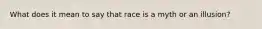 What does it mean to say that race is a myth or an illusion?