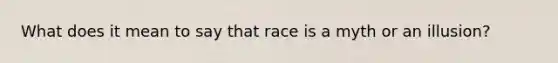 What does it mean to say that race is a myth or an illusion?