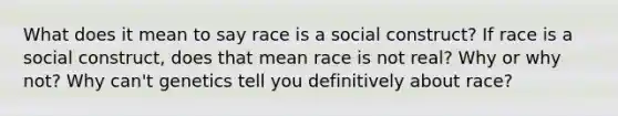 What does it mean to say race is a social construct? If race is a social construct, does that mean race is not real? Why or why not? Why can't genetics tell you definitively about race?