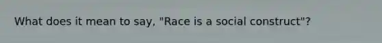 What does it mean to say, "Race is a social construct"?