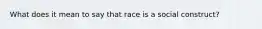 What does it mean to say that race is a social construct?