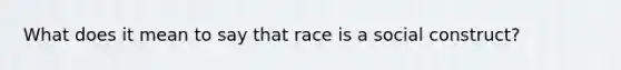 What does it mean to say that race is a social construct?