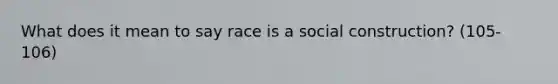 What does it mean to say race is a social construction? (105-106)