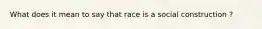 What does it mean to say that race is a social construction ?