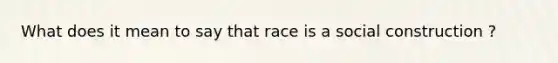 What does it mean to say that race is a social construction ?