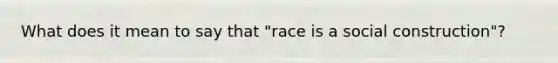 What does it mean to say that "race is a social construction"?