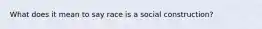 What does it mean to say race is a social construction?