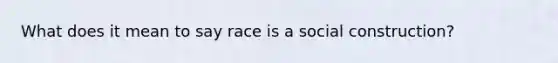 What does it mean to say race is a social construction?
