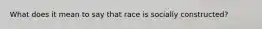 What does it mean to say that race is socially constructed?