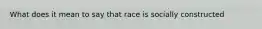 What does it mean to say that race is socially constructed