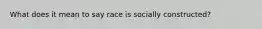 What does it mean to say race is socially constructed?