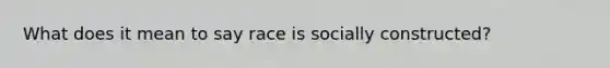 What does it mean to say race is socially constructed?