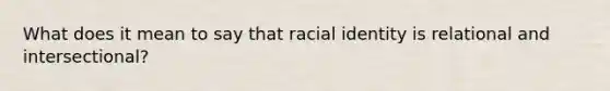 What does it mean to say that racial identity is relational and intersectional?