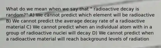 What do we mean when we say that " radioactive decay is random?" A) We cannot predict which element will be radioactive B) We cannot predict the average decay rate of a radioactive material C) We cannot predict when an individual atom with in a group of radioactive nuclei will decay D) We cannot predict when a radioactive material will reach background levels of radiation