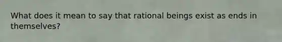 What does it mean to say that rational beings exist as ends in themselves?