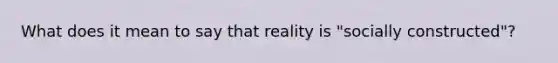 What does it mean to say that reality is "socially constructed"?