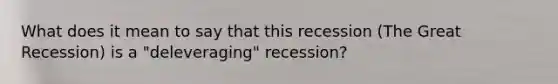 What does it mean to say that this recession (The Great Recession) is a "deleveraging" recession?